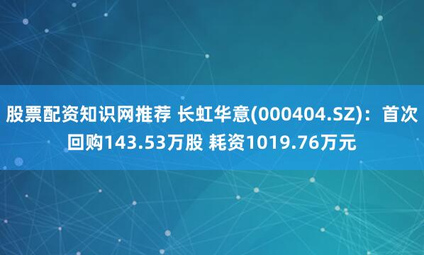 股票配资知识网推荐 长虹华意(000404.SZ)：首次回购143.53万股 耗资1019.76万元