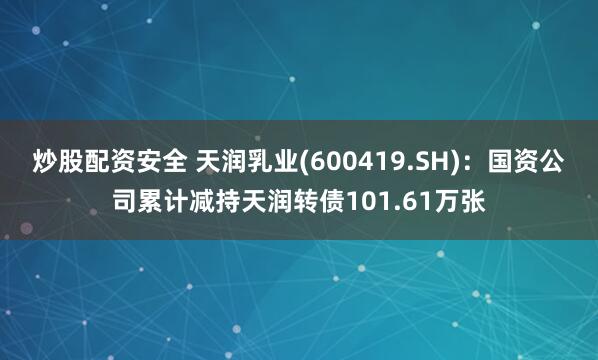 炒股配资安全 天润乳业(600419.SH)：国资公司累计减持天润转债101.61万张