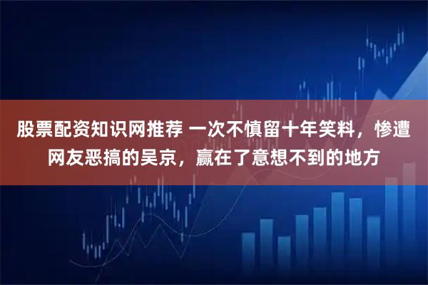 股票配资知识网推荐 一次不慎留十年笑料，惨遭网友恶搞的吴京，赢在了意想不到的地方