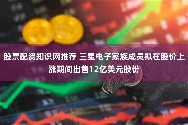 股票配资知识网推荐 三星电子家族成员拟在股价上涨期间出售12亿美元股份
