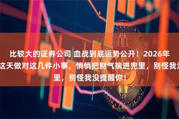 比较大的证券公司 血战到底运势公开！2026年1月17号这天做对这几件小事，悄悄把财气揣进兜里，别怪我没提醒你！