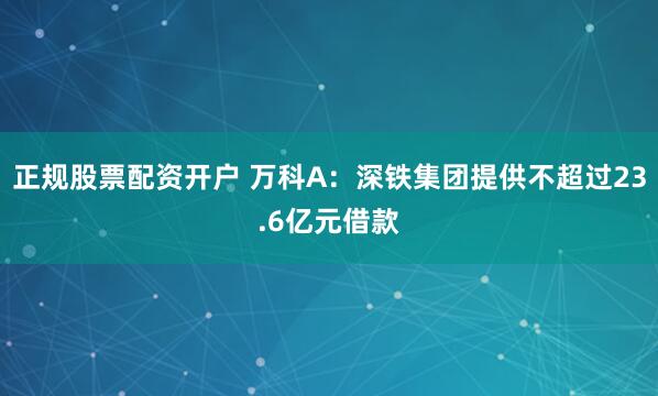 正规股票配资开户 万科A：深铁集团提供不超过23.6亿元借款