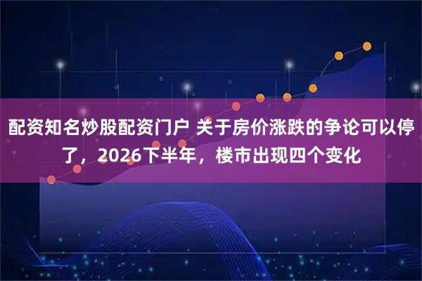 配资知名炒股配资门户 关于房价涨跌的争论可以停了，2026下半年，楼市出现四个变化
